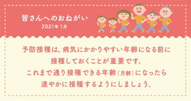 皆さんへのおねがい　予防接種は、病気にかかりやすい年齢になる前に接種しておくことが重要です。これまで通り接種できる年齢（月齢）になったら速やかに接種するようにしましょう。